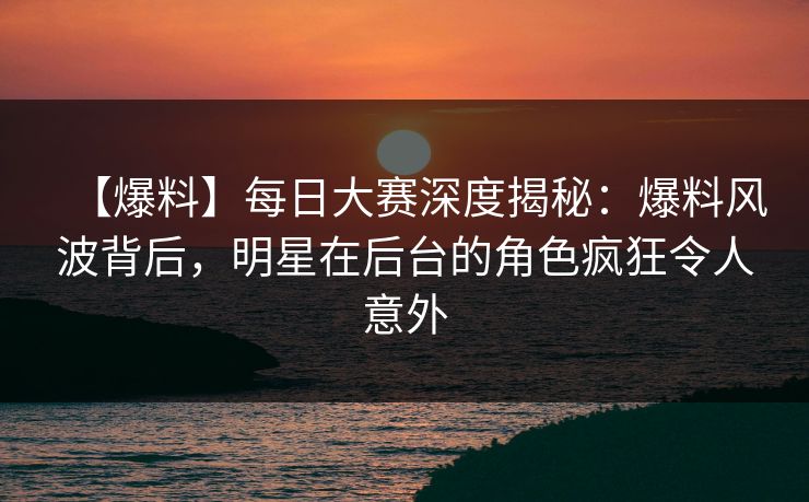 【爆料】每日大赛深度揭秘：爆料风波背后，明星在后台的角色疯狂令人意外