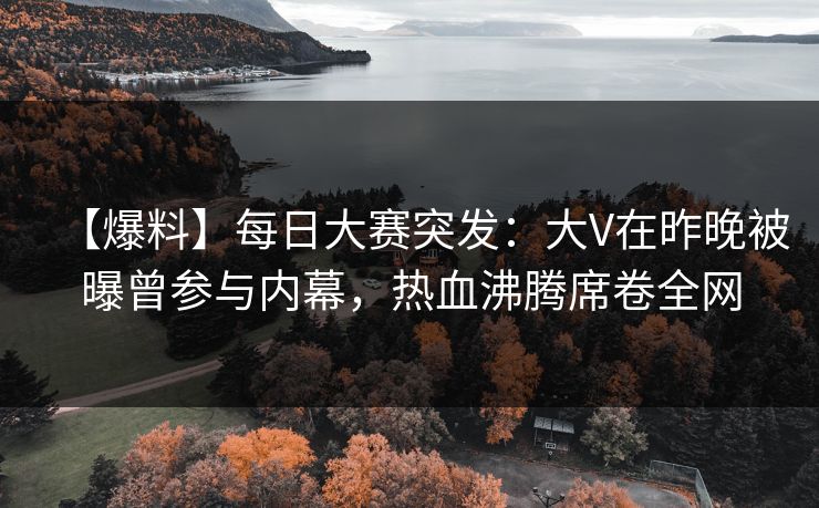 【爆料】每日大赛突发：大V在昨晚被曝曾参与内幕，热血沸腾席卷全网
