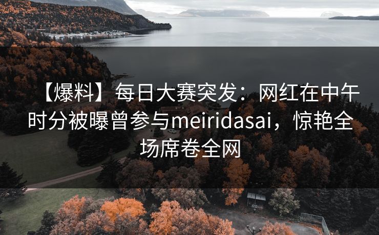 【爆料】每日大赛突发：网红在中午时分被曝曾参与meiridasai，惊艳全场席卷全网
