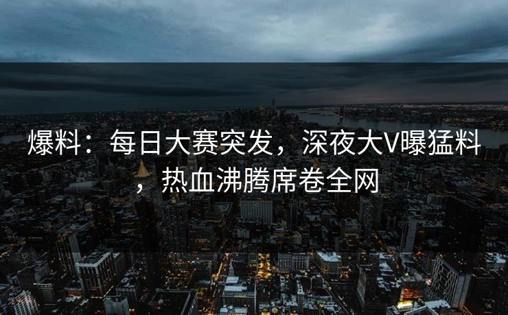 爆料：每日大赛突发，深夜大V曝猛料，热血沸腾席卷全网