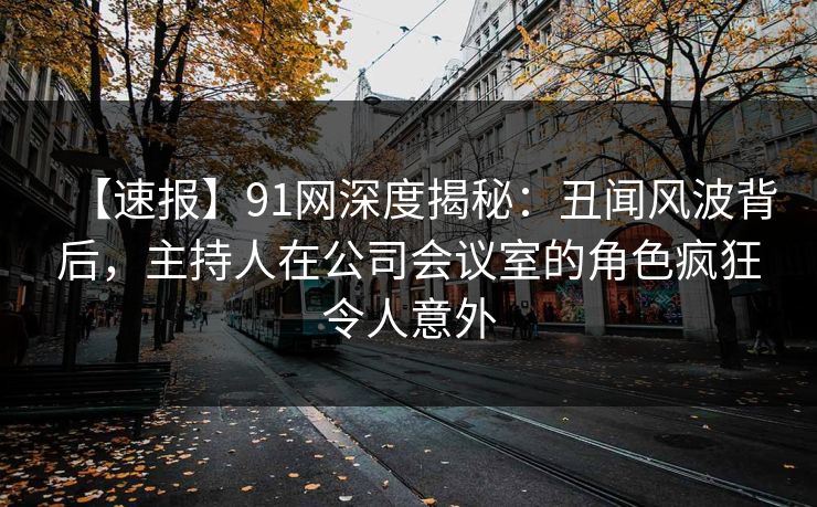 【速报】91网深度揭秘：丑闻风波背后，主持人在公司会议室的角色疯狂令人意外