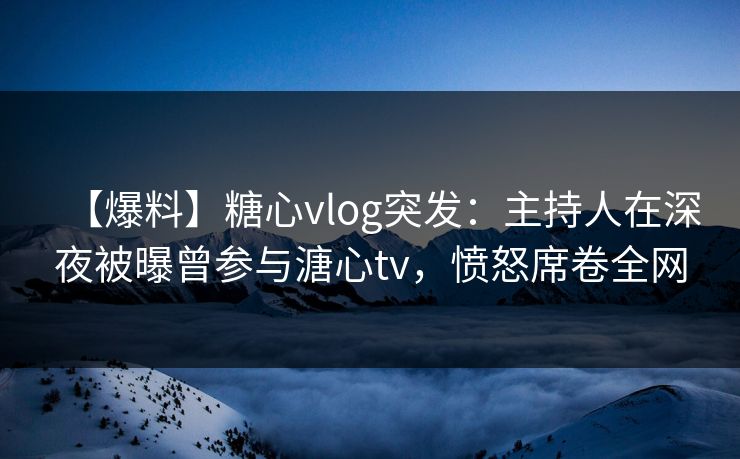 【爆料】糖心vlog突发：主持人在深夜被曝曾参与溏心tv，愤怒席卷全网