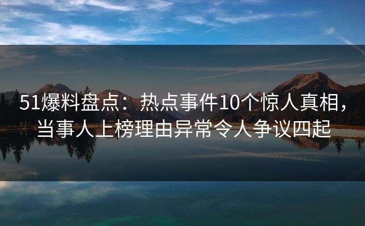 51爆料盘点：热点事件10个惊人真相，当事人上榜理由异常令人争议四起