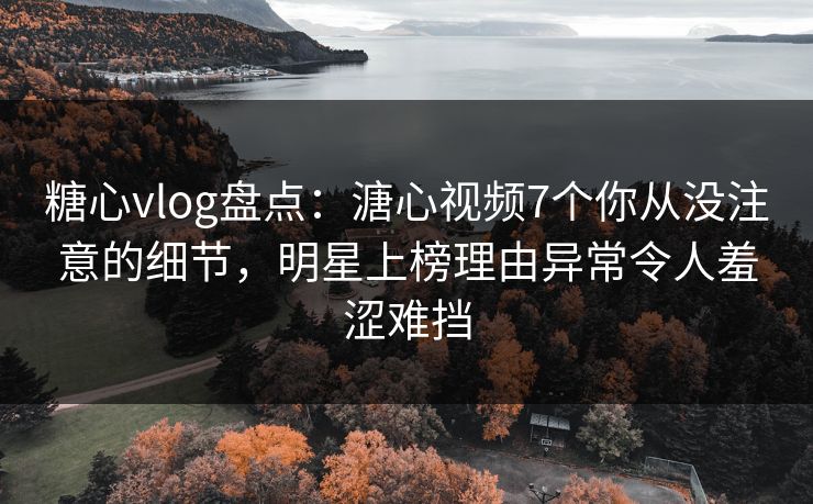 糖心vlog盘点：溏心视频7个你从没注意的细节，明星上榜理由异常令人羞涩难挡
