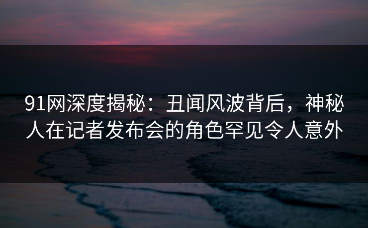 91网深度揭秘：丑闻风波背后，神秘人在记者发布会的角色罕见令人意外