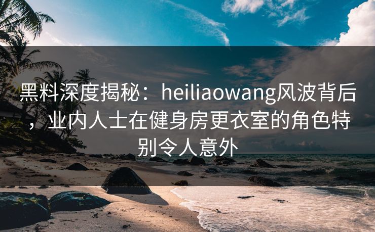 黑料深度揭秘：heiliaowang风波背后，业内人士在健身房更衣室的角色特别令人意外