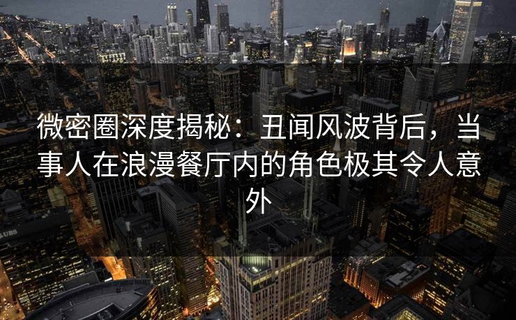 微密圈深度揭秘：丑闻风波背后，当事人在浪漫餐厅内的角色极其令人意外