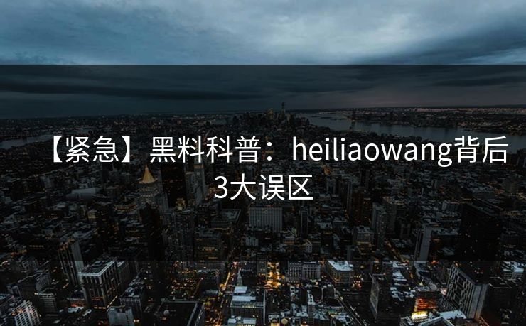 【紧急】黑料科普：heiliaowang背后3大误区