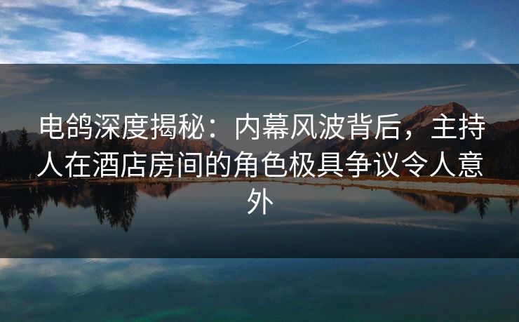 电鸽深度揭秘：内幕风波背后，主持人在酒店房间的角色极具争议令人意外
