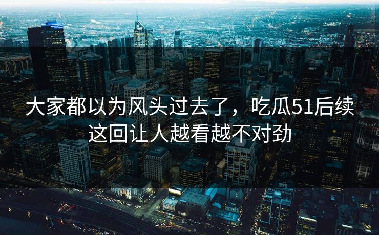 大家都以为风头过去了，吃瓜51后续这回让人越看越不对劲