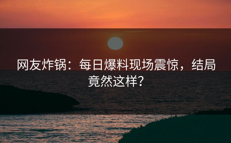 网友炸锅：每日爆料现场震惊，结局竟然这样？
