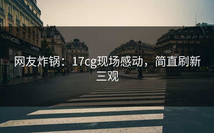网友炸锅：17cg现场感动，简直刷新三观