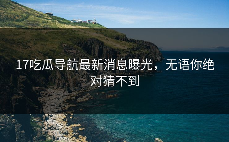 17吃瓜导航最新消息曝光，无语你绝对猜不到