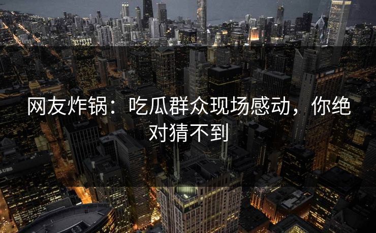 网友炸锅：吃瓜群众现场感动，你绝对猜不到