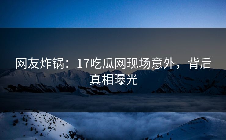 网友炸锅：17吃瓜网现场意外，背后真相曝光