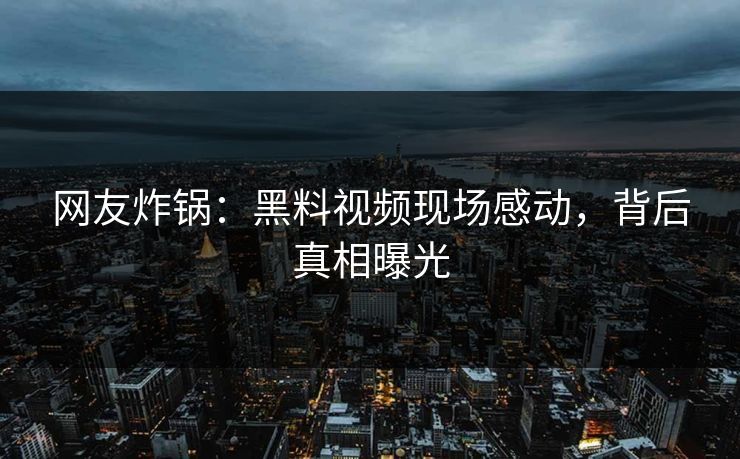网友炸锅：黑料视频现场感动，背后真相曝光