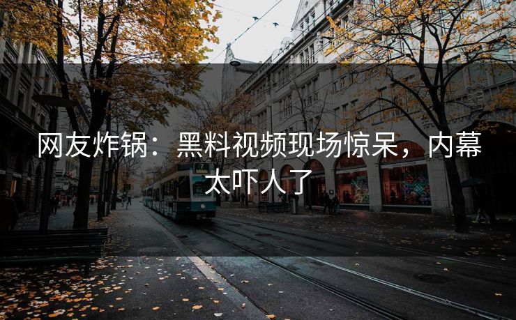 网友炸锅：黑料视频现场惊呆，内幕太吓人了