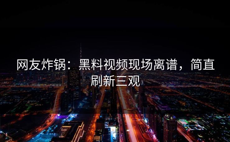 网友炸锅：黑料视频现场离谱，简直刷新三观