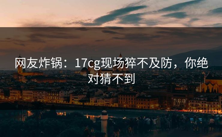 网友炸锅：17cg现场猝不及防，你绝对猜不到