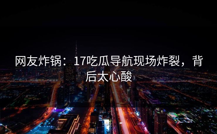 网友炸锅：17吃瓜导航现场炸裂，背后太心酸