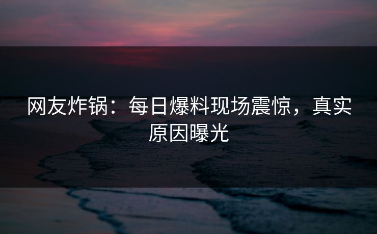 网友炸锅：每日爆料现场震惊，真实原因曝光