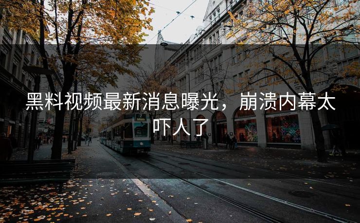黑料视频最新消息曝光，崩溃内幕太吓人了