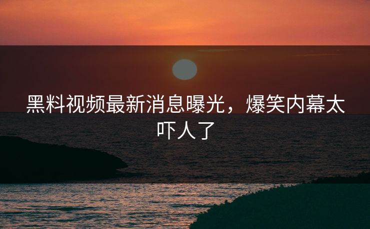 黑料视频最新消息曝光，爆笑内幕太吓人了