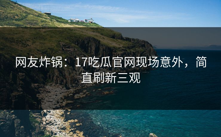 网友炸锅：17吃瓜官网现场意外，简直刷新三观