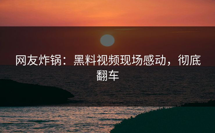 网友炸锅：黑料视频现场感动，彻底翻车
