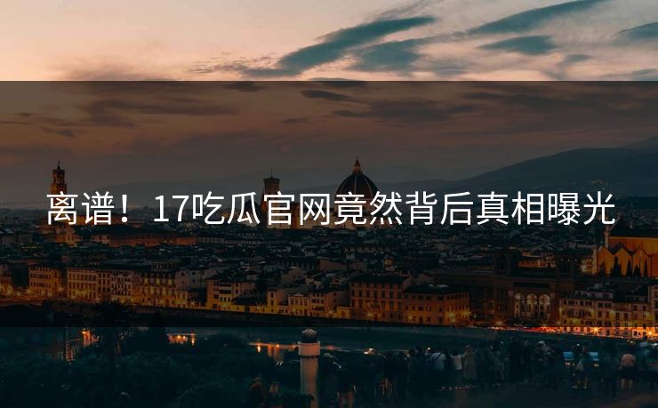 离谱！17吃瓜官网竟然背后真相曝光