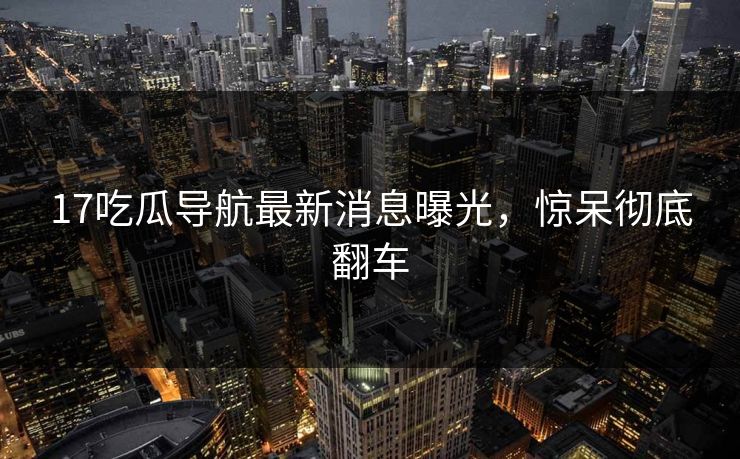 17吃瓜导航最新消息曝光，惊呆彻底翻车
