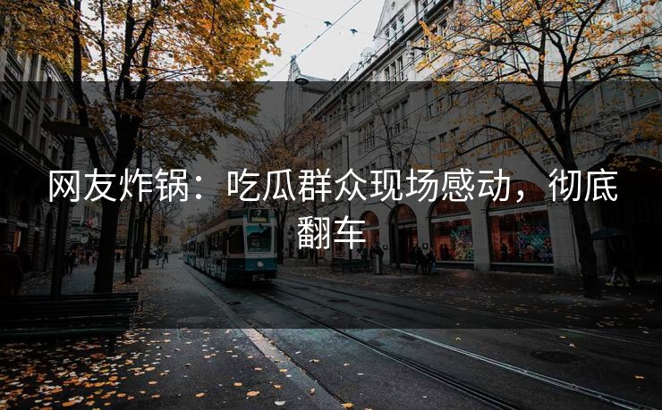 网友炸锅：吃瓜群众现场感动，彻底翻车