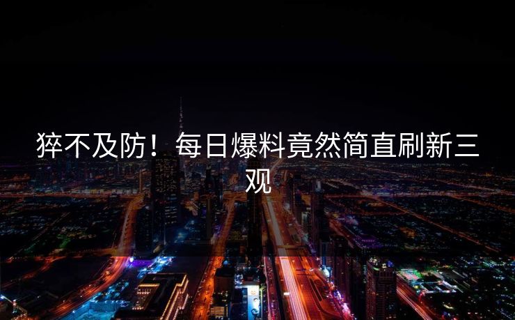 猝不及防！每日爆料竟然简直刷新三观