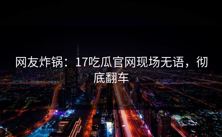 网友炸锅：17吃瓜官网现场无语，彻底翻车