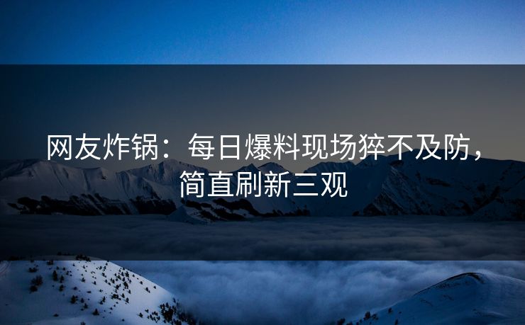 网友炸锅：每日爆料现场猝不及防，简直刷新三观