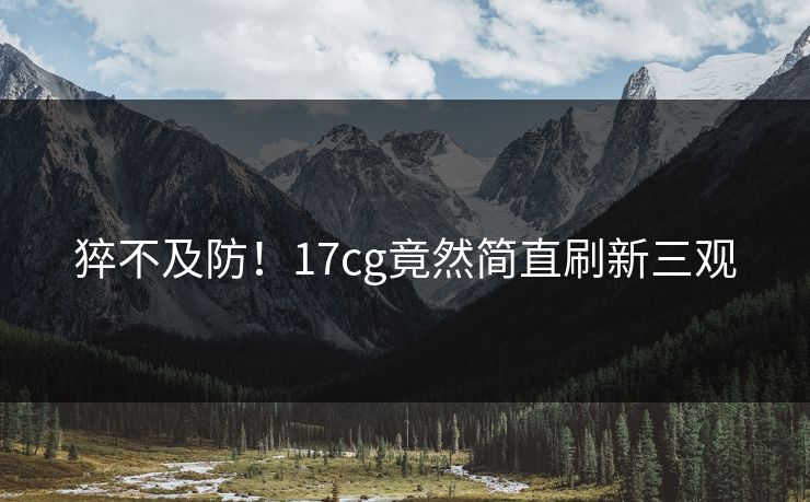 猝不及防！17cg竟然简直刷新三观