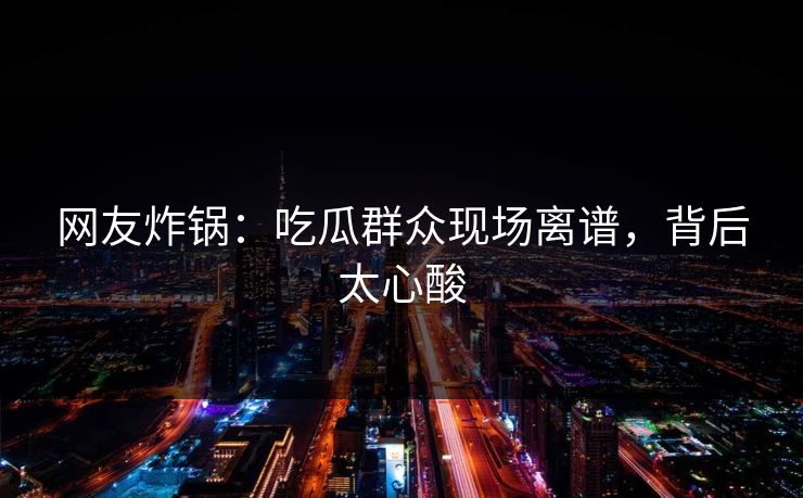 网友炸锅：吃瓜群众现场离谱，背后太心酸