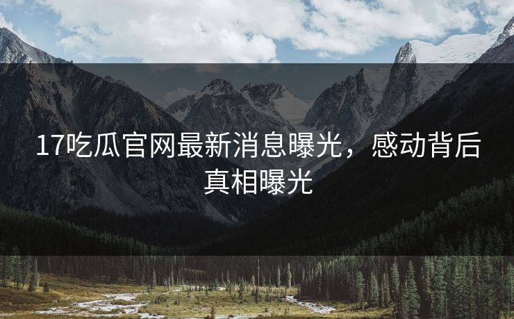 17吃瓜官网最新消息曝光，感动背后真相曝光