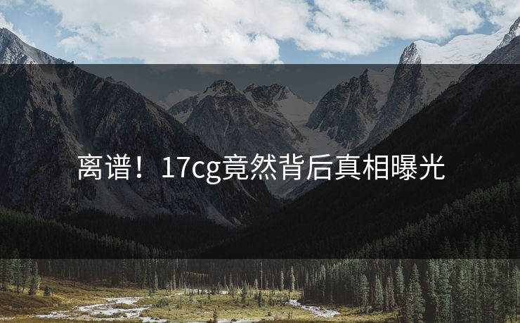 离谱！17cg竟然背后真相曝光