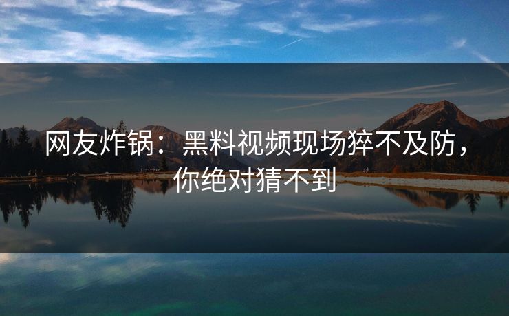 网友炸锅：黑料视频现场猝不及防，你绝对猜不到