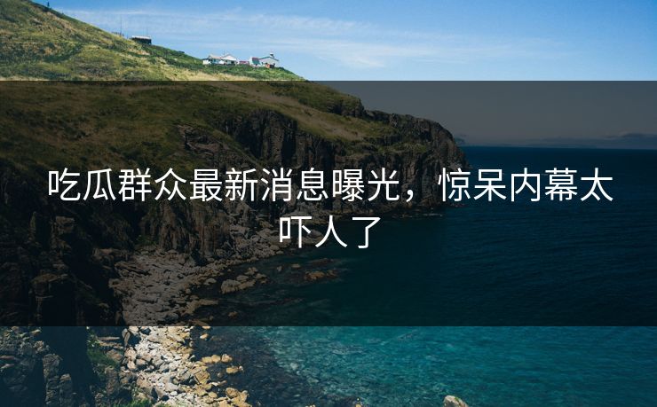 吃瓜群众最新消息曝光，惊呆内幕太吓人了