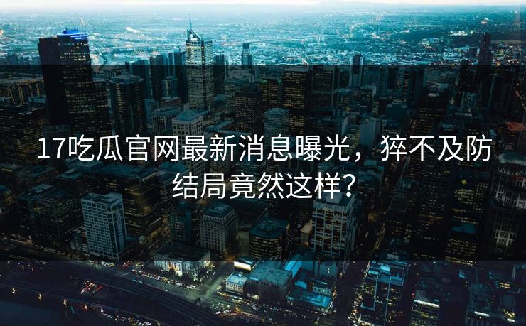 17吃瓜官网最新消息曝光，猝不及防结局竟然这样？