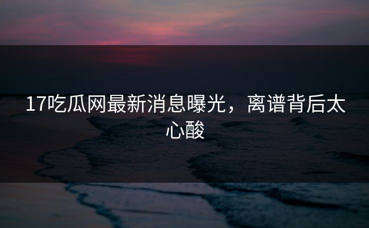17吃瓜网最新消息曝光，离谱背后太心酸