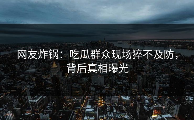 网友炸锅：吃瓜群众现场猝不及防，背后真相曝光