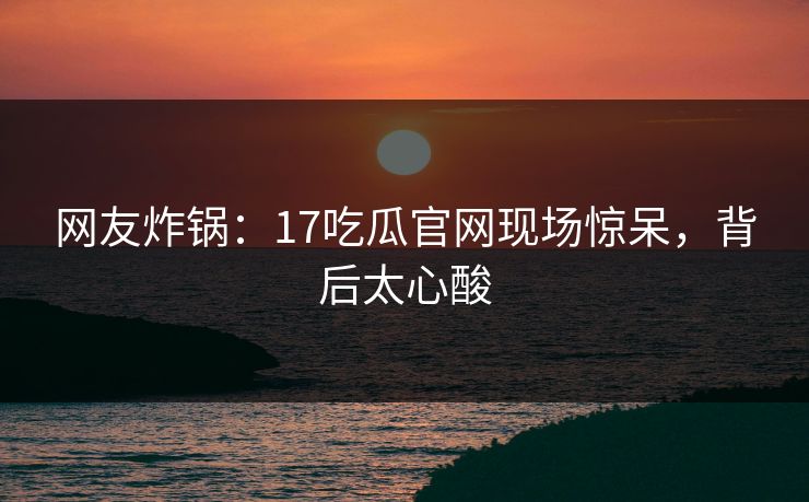 网友炸锅：17吃瓜官网现场惊呆，背后太心酸