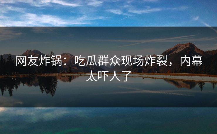 网友炸锅：吃瓜群众现场炸裂，内幕太吓人了