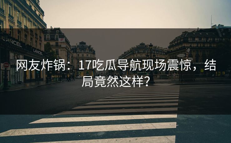 网友炸锅：17吃瓜导航现场震惊，结局竟然这样？