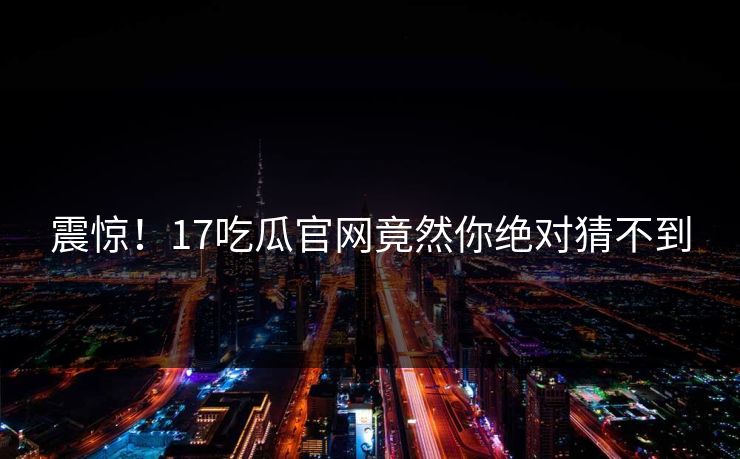 震惊！17吃瓜官网竟然你绝对猜不到