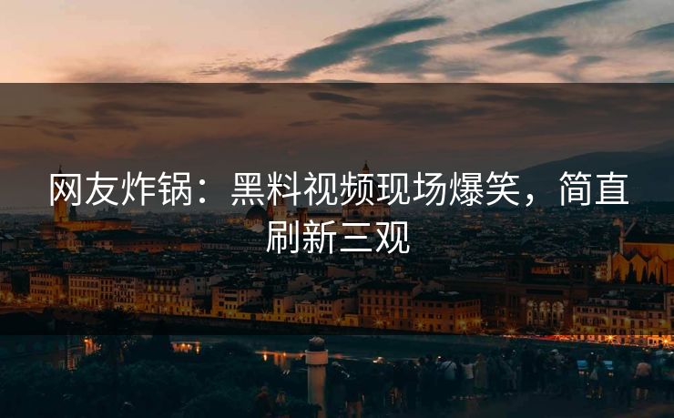 网友炸锅：黑料视频现场爆笑，简直刷新三观