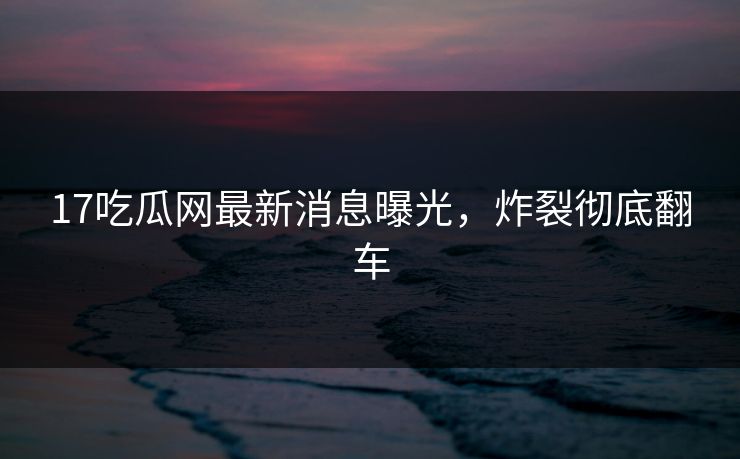 17吃瓜网最新消息曝光，炸裂彻底翻车